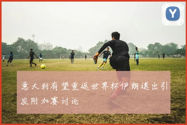 意大利有望重返世界杯伊朗退出引发附加赛讨论