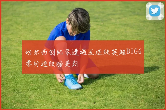 切尔西创纪录遭遇五连败英超BIG6零封连败榜更新
