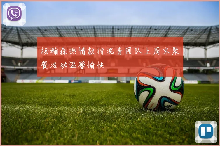 杨瀚森热情款待混音团队上周末聚餐活动温馨愉快